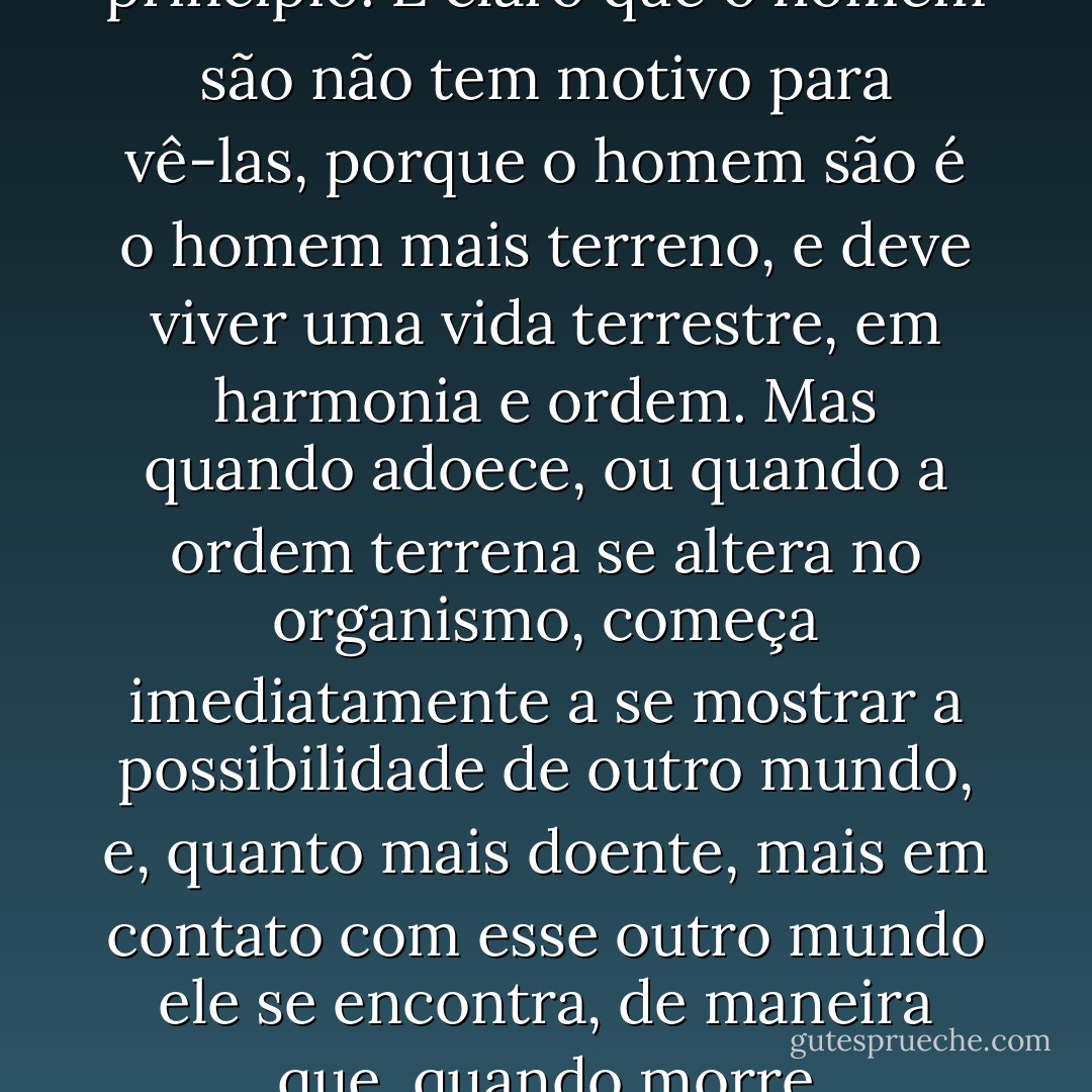 As aparições são, por assim dizer, pedaços ou fragmentos de outros mundos, o seu princípio. É claro que o homem são não tem motivo para vê-las, porque o homem são é o homem mais terreno, e deve viver uma vida terrestre, em harmonia e ordem. Mas quando adoece, ou quando a ordem terrena se altera no organismo, começa imediatamente a se mostrar a possibilidade de outro mundo, e, quanto mais doente, mais em contato com esse outro mundo ele se encontra, de maneira que, quando morre completamente, o homem vai direto para esse mundo - Fyodor Dostoevsky