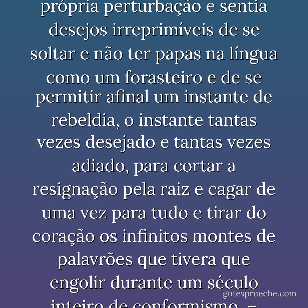 Úrsula se perguntava se não era preferível se deitar logo de uma vez na sepultura e lhe jogarem a terra por cima, e perguntava a Deus, sem medo, se realmente acreditava que as pessoas eram feitas de ferro para suportar tantas penas e mortificações. E perguntando e perguntando ia atiçando sua própria perturbação e sentia desejos irreprimíveis de se soltar e não ter papas na língua como um forasteiro e de se permitir afinal um instante de rebeldia, o instante tantas vezes desejado e tantas vezes adiado, para cortar a resignação pela raiz e cagar de uma vez para tudo e tirar do coração os infinitos montes de palavrões que tivera que engolir durante um século inteiro de conformismo.<br />– Porra! – gritou.<br />Amaranta, que começava a colocar a roupa no baú, pensou que ela tinha sido picada por um escorpião.<br />– Onde está? – perguntou alarmada.<br />– O quê?<br />– O animal! – esclareceu Amaranta.<br />Úrsula pôs o dedo no coração.<br />– Aqui – disse - Gabriel García Márquez
