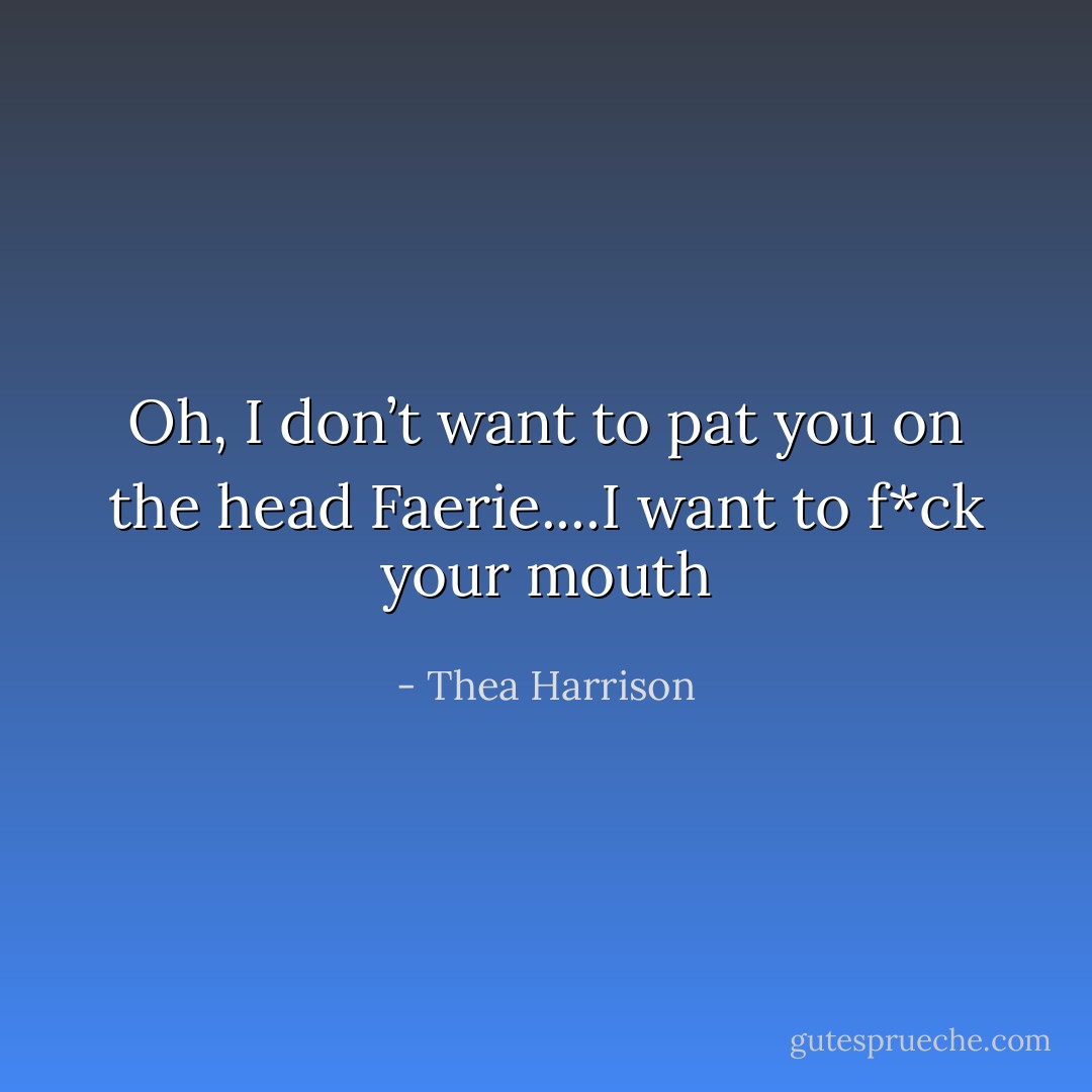 Oh, I don’t want to pat you on the head Faerie....I want to f*ck your mouth - Thea Harrison