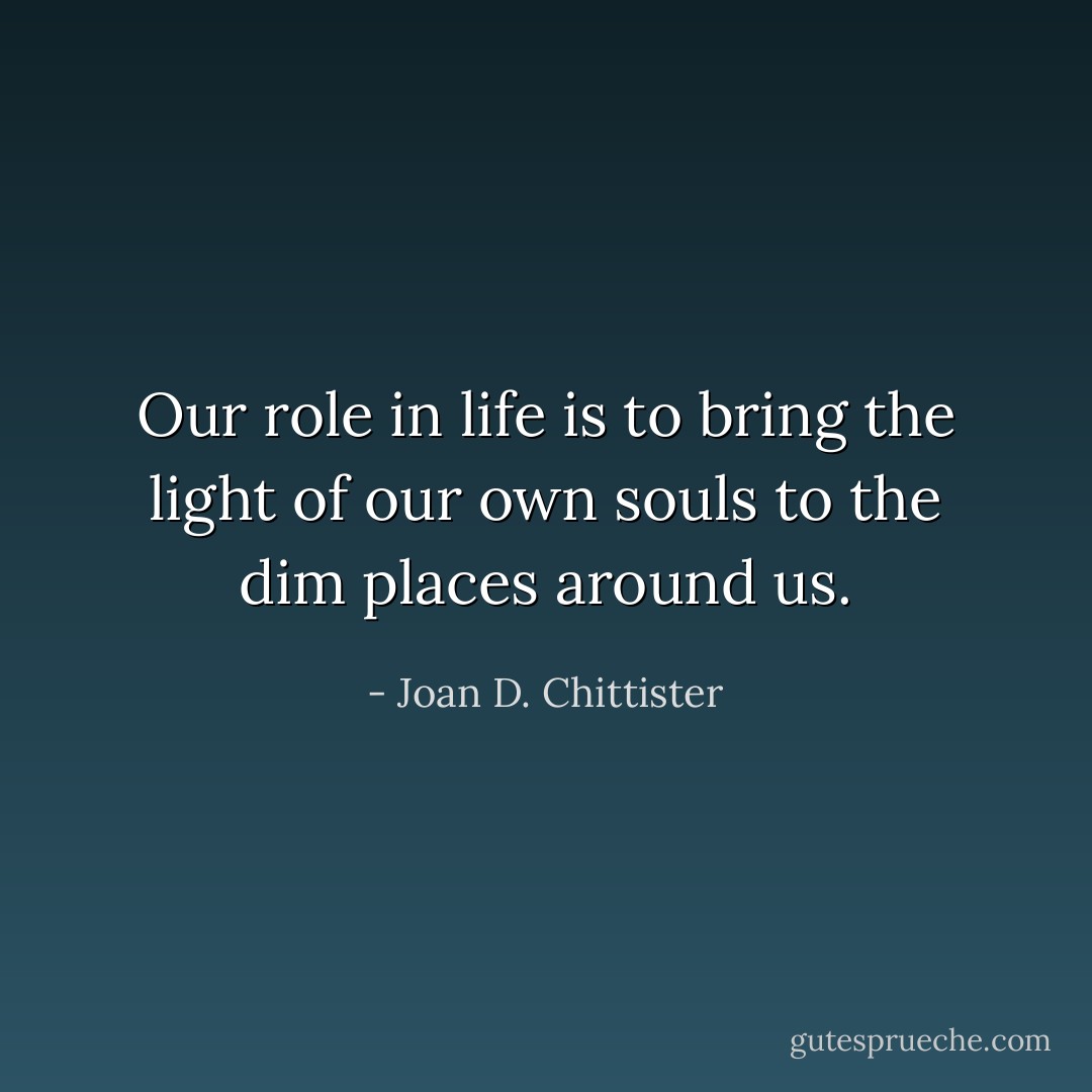 Our role in life is to bring the light of our own souls to the dim places around us. - Joan D. Chittister