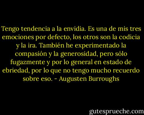 Tengo tendencia a la envidia. Es una de mis tres emociones por defecto, los otros son la codicia y la ira. También he experimentado la compasión y la generosidad, pero sólo fugazmente y por lo general en estado de ebriedad, por lo que no tengo mucho recuerdo sobre eso. - Augusten Burroughs