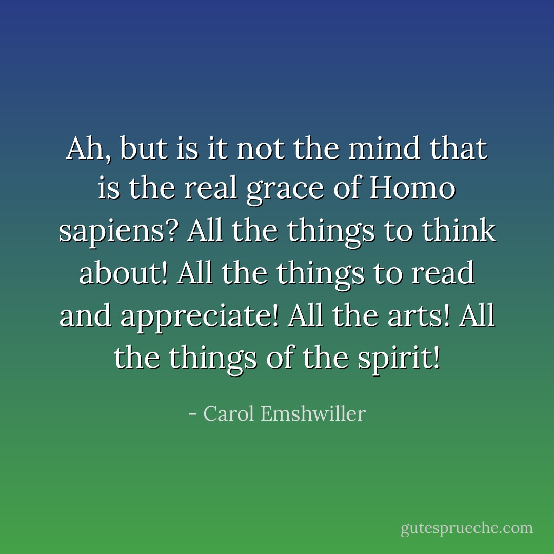 Ah, but is it not the mind that is the real grace of Homo sapiens? All the things to think about! All the things to read and appreciate! All the arts! All the things of the spirit! - Carol Emshwiller