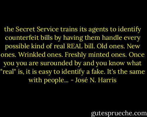 the Secret Service trains its agents to identify counterfeit bills by having them handle every possible kind of real REAL bill. Old ones. New ones. Wrinkled ones. Freshly minted ones. Once you you are surounded by and you know what "real" is, it is easy to identify a fake. It's the same with people... - José N. Harris