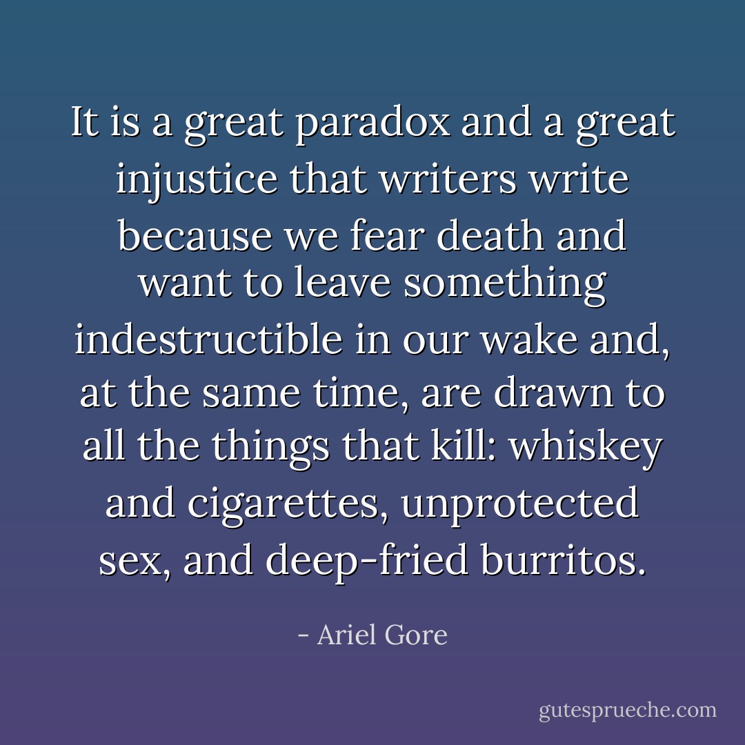 It is a great paradox and a great injustice that writers write because we fear death and want to leave something indestructible in our wake and, at the same time, are drawn to all the things that kill: whiskey and cigarettes, unprotected sex, and deep-fried burritos. - Ariel Gore