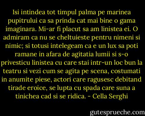 Isi intindea tot timpul palma pe marinea pupitrului ca sa prinda cat mai bine o gama imaginara. Mi-ar fi placut sa am linistea ei. O admiram ca nu se cheltuieste pentru nimeni si nimic; si totusi intelegeam ca e un lux sa poti ramane in afara de agitatia lumii si s-o privesticu linistea cu care stai intr-un loc bun la teatru si vezi cum se agita pe scena, costumati in anumite piese, actori care ragusesc debitand tirade eroice, se lupta cu spada care suna a tinichea cad si se ridica. - Cella Serghi