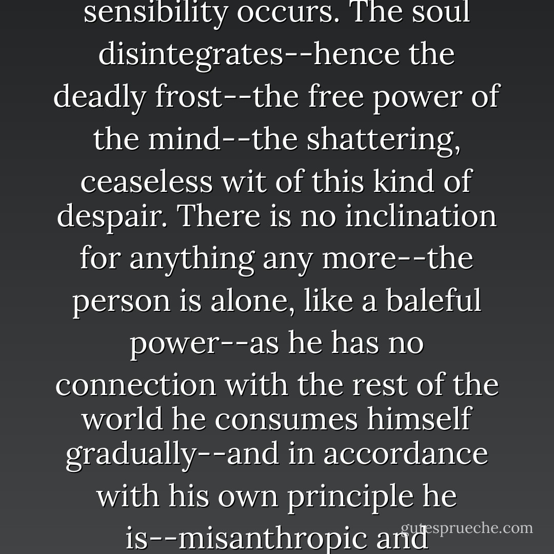 Sometimes with the most intense pain a paralysis of sensibility occurs. The soul disintegrates--hence the deadly frost--the free power of the mind--the shattering, ceaseless wit of this kind of despair. There is no inclination for anything any more--the person is alone, like a baleful power--as he has no connection with the rest of the world he consumes himself gradually--and in accordance with his own principle he is--misanthropic and misotheos. - Novalis