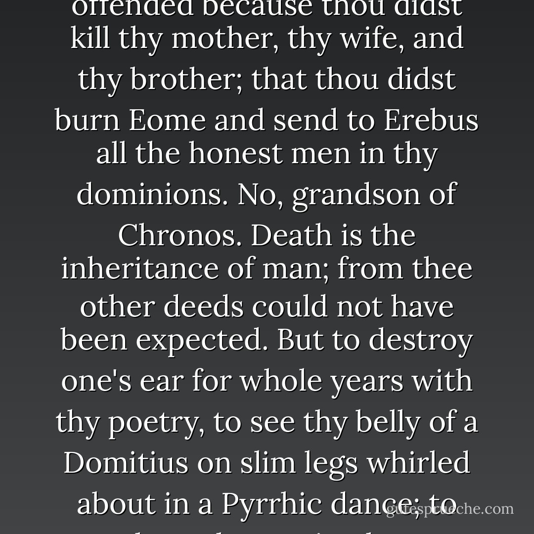 I know, 0 Caesar, that thou art awaiting my arrival with impatience, that thy true heart of a friend is yearning day and night for me. I know that thou art ready to cover me with gifts, make me prefect of the pretorian guards, and command Tigellinus to be that which the gods made him, a mule-driver in those lands which thou didst inherit after poisoning Domitius. Pardon me, however, for I swear to thee by Hades, and by the shades of thy mother, thy wife, thy brother, and Seneca, that I cannot go to thee. Life is a great treasure. I have taken the most precious jewels from that treasure, but in life there are many things which I cannot endure any longer. Do not suppose, I pray, that I am offended because thou didst kill thy mother, thy wife, and thy brother; that thou didst burn Eome and send to Erebus all the honest men in thy dominions. No, grandson of Chronos. Death is the inheritance of man; from thee other deeds could not have been expected. But to destroy one's ear for whole years with thy poetry, to see thy belly of a Domitius on slim legs whirled about in a Pyrrhic dance; to hear thy music, thy declamation, thy doggerel verses, wretched poet of the suburbs, — is a thing surpassing my power, and it has roused in me the wish to die. Eome stuffs its ears when it hears thee; the world reviles thee. I can blush for thee no longer, and I have no wish to do so. The howls of Cerberus, though resembling thy music, will be less offensive to me, for I have never been the friend of Cerberus, and I need not be ashamed of his howling. Farewell, but make no music; commit murder, but write no verses; poison people, but dance not; be an incendiary, but play not on a cithara. This is the wish and the last friendly counsel sent thee by the — Arbiter Elegantiae. - Henryk Sienkiewicz