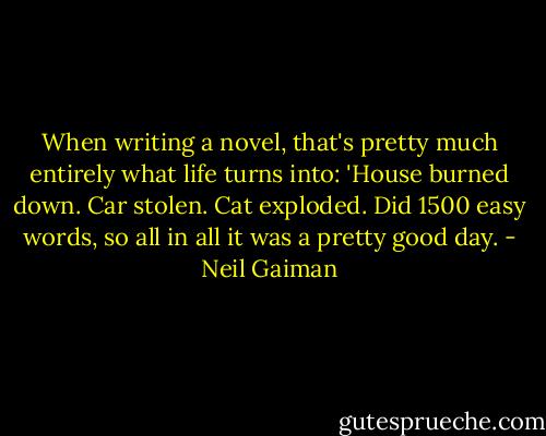 When writing a novel, that's pretty much entirely what life turns into: 'House burned down. Car stolen. Cat exploded. Did 1500 easy words, so all in all it was a pretty good day. - Neil Gaiman