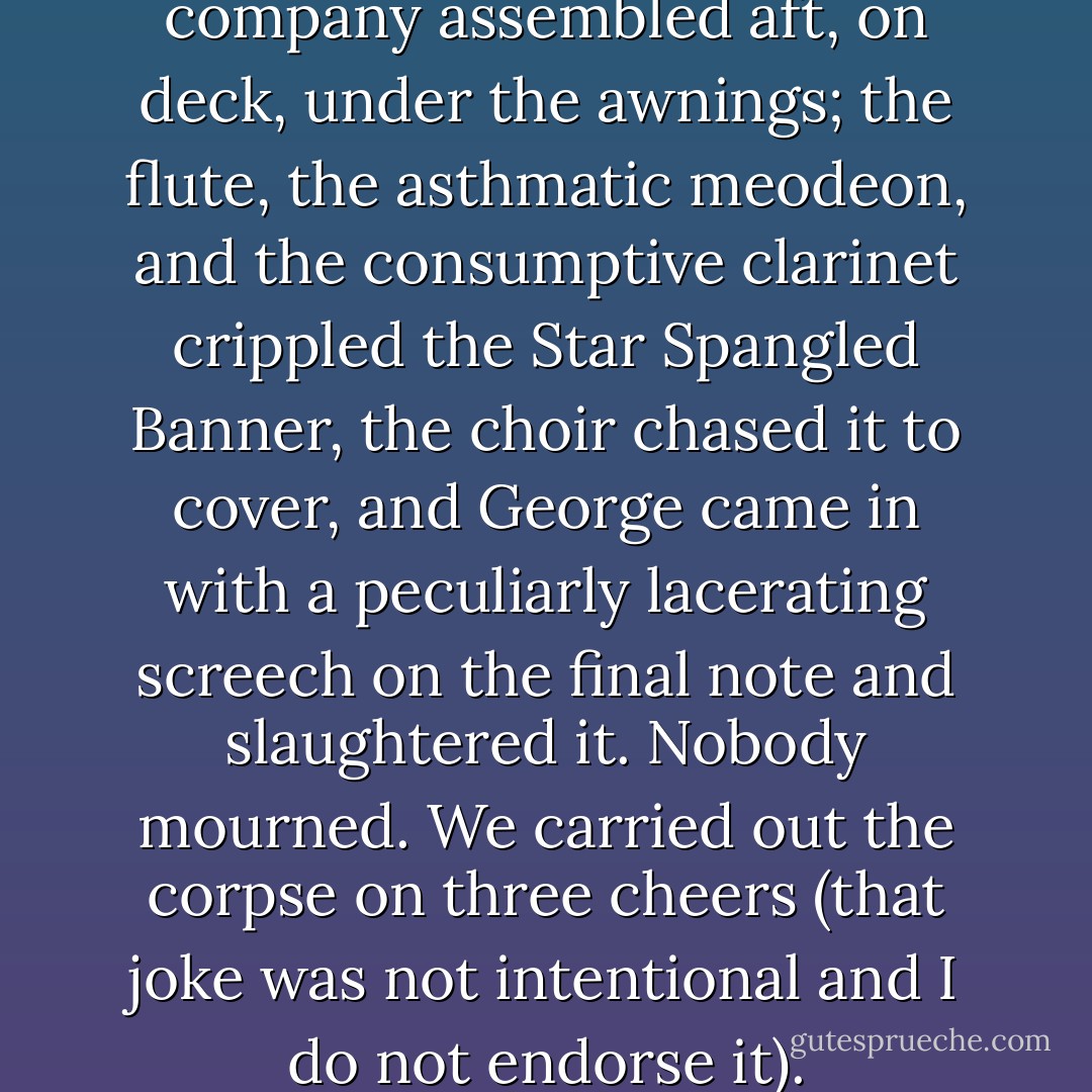 In the afternoon the ship's company assembled aft, on deck, under the awnings; the flute, the asthmatic meodeon, and the consumptive clarinet crippled the Star Spangled Banner, the choir chased it to cover, and George came in with a peculiarly lacerating screech on the final note and slaughtered it. Nobody mourned. We carried out the corpse on three cheers (that joke was not intentional and I do not endorse it). - Mark Twain