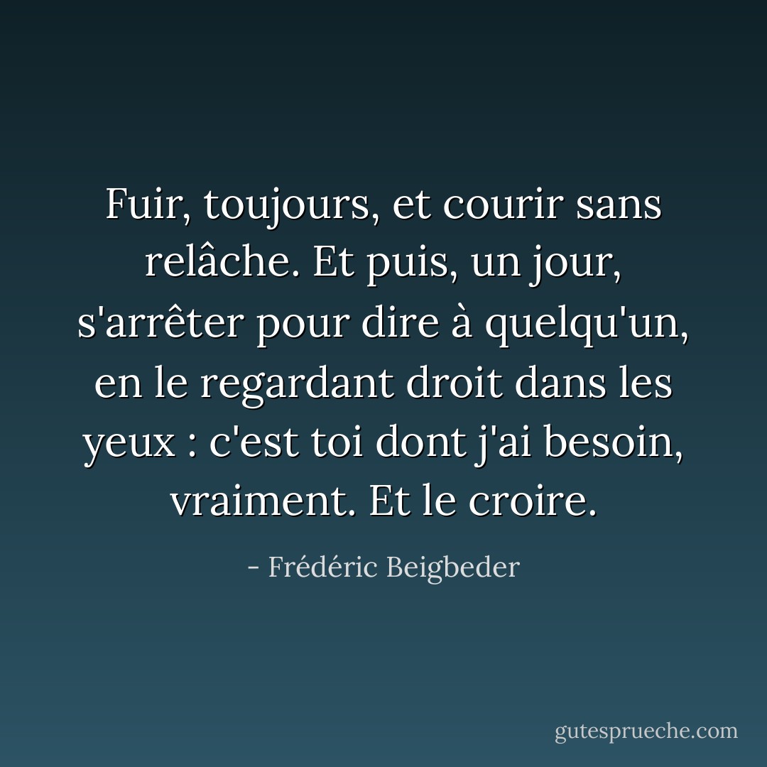 Fuir, toujours, et courir sans relâche. Et puis, un jour, s'arrêter pour dire à quelqu'un, en le regardant droit dans les yeux : c'est toi dont j'ai besoin, vraiment. Et le croire. - Frédéric Beigbeder