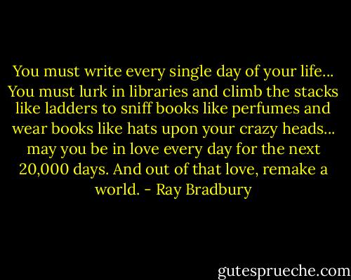 You must write every single day of your life... You must lurk in libraries and climb the stacks like ladders to sniff books like perfumes and wear books like hats upon your crazy heads... may you be in love every day for the next 20,000 days. And out of that love, remake a world. - Ray Bradbury