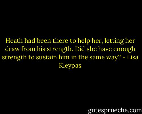 Heath had been there to help her, letting her draw from his strength. Did she have enough strength to sustain him in the same way? - Lisa Kleypas
