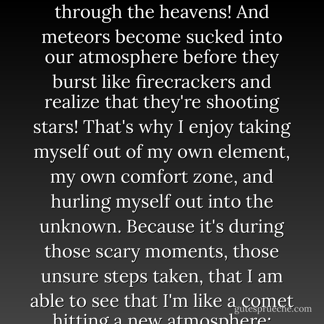 I have realized; it is during the times I am far outside my element that I experience myself the most. That I see and feel who I really am, the most! I think that's what a comet is like, you see, a comet is born in the outer realms of the universe! But it's only when it ventures too close to our sun or to other stars that it releases the blazing "tail" behind it and shoots brazen through the heavens! And meteors become sucked into our atmosphere before they burst like firecrackers and realize that they're shooting stars! That's why I enjoy taking myself out of my own element, my own comfort zone, and hurling myself out into the unknown. Because it's during those scary moments, those unsure steps taken, that I am able to see that I'm like a comet hitting a new atmosphere: suddenly I illuminate magnificently and fire dusts begin to fall off of me! I discover a smile I didn't know I had, I uncover a feeling that I didn't know existed in me... I see myself. I'm a shooting star. A meteor shower. But I'm not going to die out. I guess I'm more like a comet then. I'm just going to keep on coming back. - C. JoyBell C.