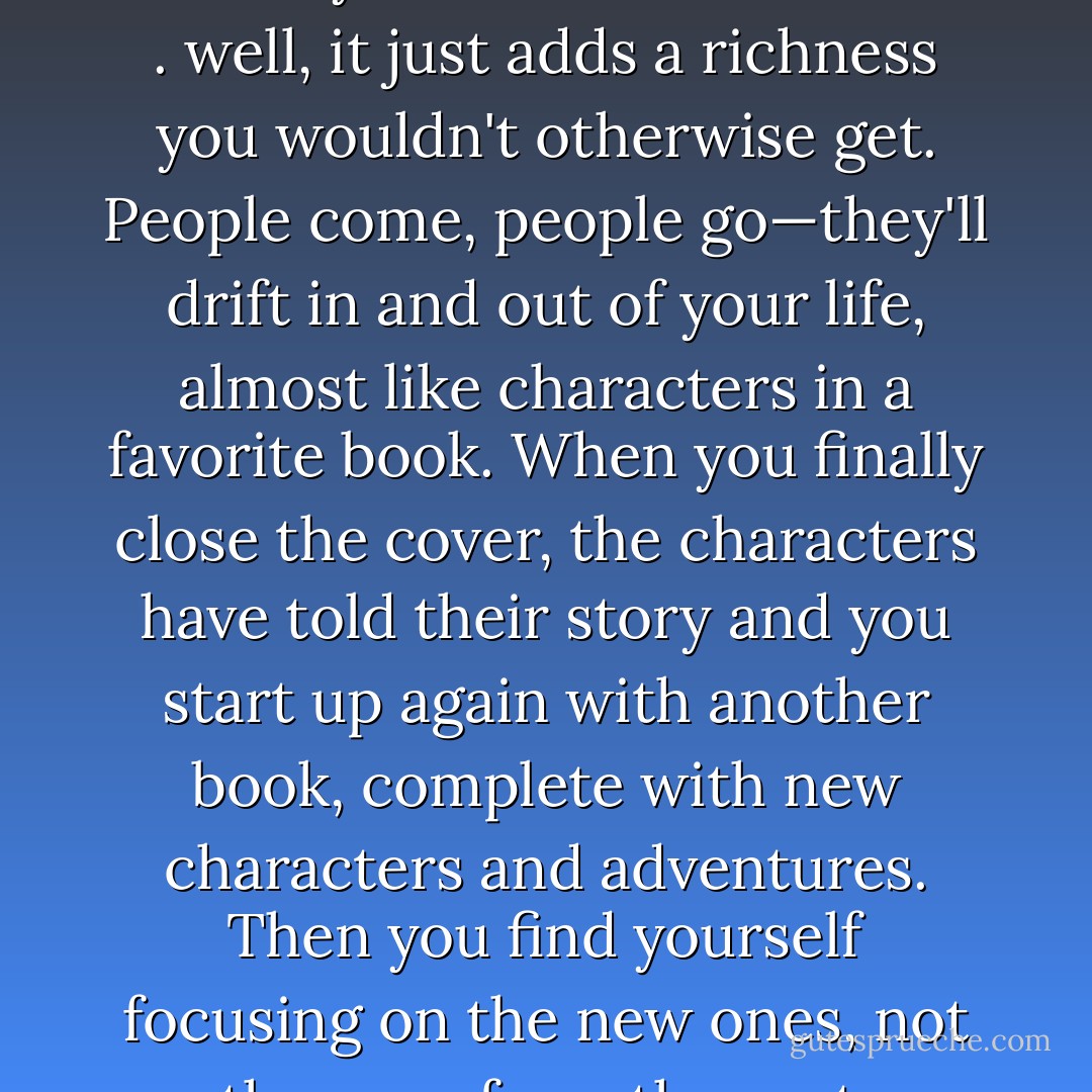 Not really. I suppose it depends on how you look at it. For me . . . well, it just adds a richness you wouldn't otherwise get. People come, people go—they'll drift in and out of your life, almost like characters in a favorite book. When you finally close the cover, the characters have told their story and you start up again with another book, complete with new characters and adventures. Then you find yourself focusing on the new ones, not the ones from the past. - Nicholas Sparks