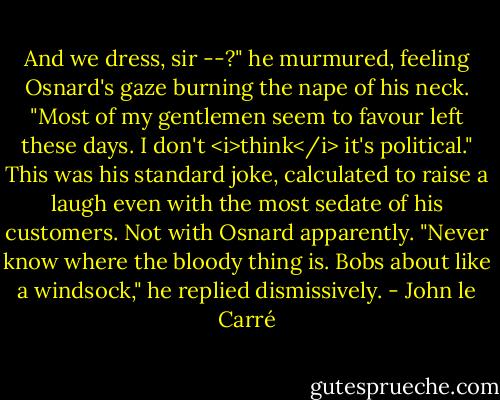 And we dress, sir --?" he murmured, feeling Osnard's gaze burning the nape of his neck. "Most of my gentlemen seem to favour left these days. I don't <i>think</i> it's political."<br />This was his standard joke, calculated to raise a laugh even with the most sedate of his customers. Not with Osnard apparently.<br />"Never know where the bloody thing is. Bobs about like a windsock," he replied dismissively. - John le Carré