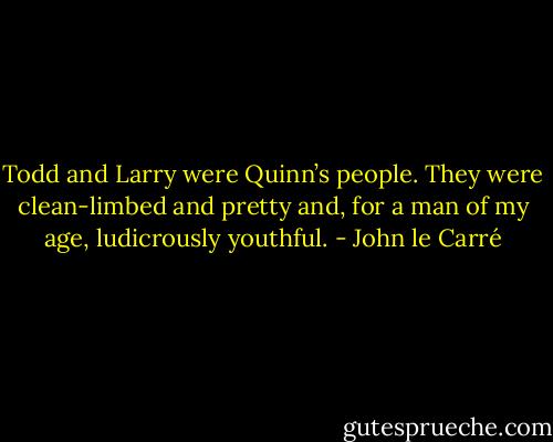 Todd and Larry were Quinn’s people. They were clean-limbed and pretty and, for a man of my age, ludicrously youthful. - John le Carré