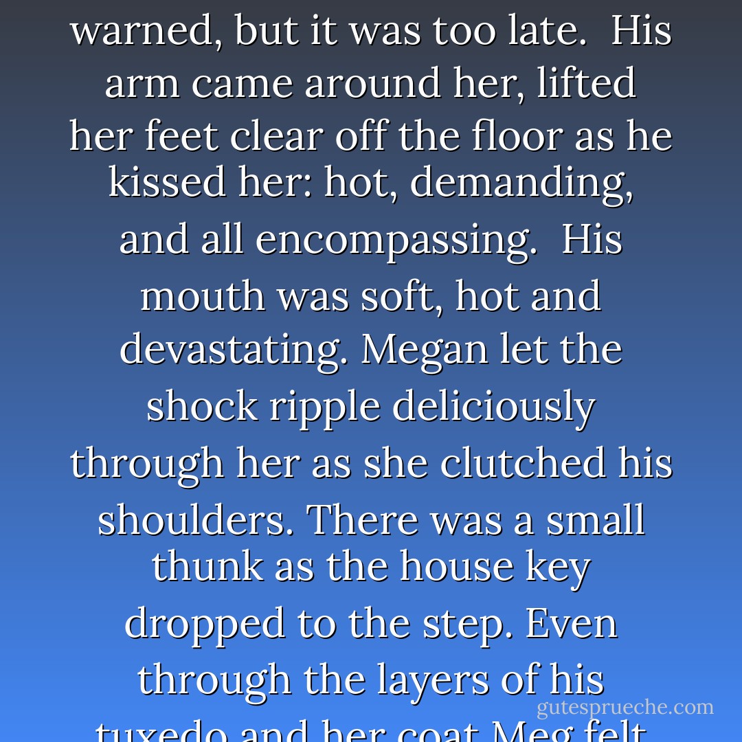 She unlocked the door, but before she could turn the knob his hand covered hers. She turned and froze.<br /> “Clay,” she warned, but it was too late.<br /> His arm came around her, lifted her feet clear off the floor as he kissed her: hot, demanding, and all encompassing.<br /> His mouth was soft, hot and devastating. Megan let the shock ripple deliciously through her as she clutched his shoulders. There was a small thunk as the house key dropped to the step. Even through the layers of his tuxedo and her coat Meg felt the hardness of his body against her. - Donna Alward