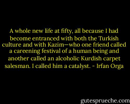 A whole new life at fifty, all because I had become entranced with both the Turkish culture and with Kazim—who one friend called a careening festival of a human being and another called an alcoholic Kurdish carpet salesman. I called him a catalyst. - Irfan Orga