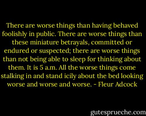 There are worse things than having behaved foolishly in public.<br />There are worse things than these miniature betrayals,<br />committed or endured or suspected; there are worse things<br />than not being able to sleep for thinking about them.<br />It is 5 a.m. All the worse things come stalking in<br />and stand icily about the bed looking worse and worse and worse. - Fleur Adcock