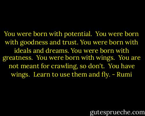 You were born with potential. <br />You were born with goodness and trust. You were born with ideals and dreams. You were born with greatness. <br />You were born with wings. <br />You are not meant for crawling, so don't. <br />You have wings. <br />Learn to use them and fly. - Rumi