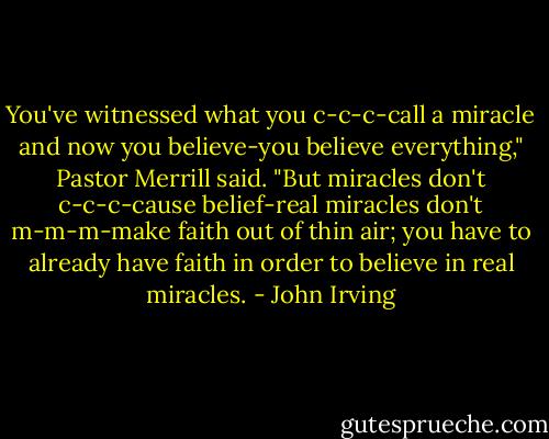 You've witnessed what you c-c-c-call a miracle and now you believe-you believe everything," Pastor Merrill said. "But miracles don't c-c-c-cause belief-real miracles don't m-m-m-make faith out of thin air; you have to already have faith in order to believe in real miracles. - John Irving