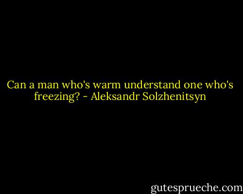 Can a man who's warm understand one who's freezing? - Aleksandr Solzhenitsyn
