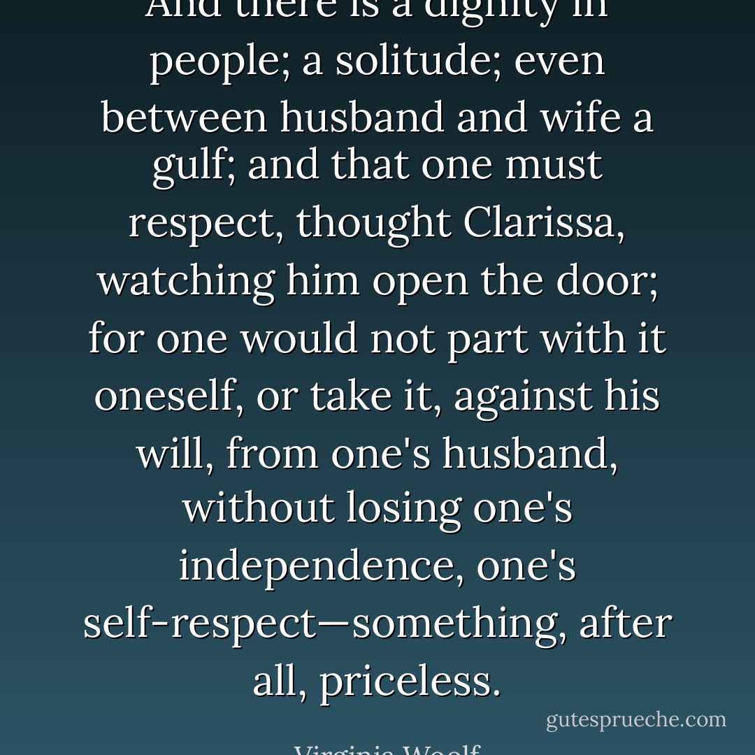 And there is a dignity in people; a solitude; even between husband and wife a gulf; and that one must respect, thought Clarissa, watching him open the door; for one would not part with it oneself, or take it, against his will, from one's husband, without losing one's independence, one's self-respect—something, after all, priceless. - Virginia Woolf