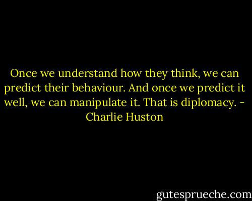 Once we understand how they think, we can predict their behaviour. And once we predict it well, we can manipulate it. That is diplomacy. - Charlie Huston