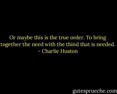 Or maybe this is the true order. To bring together the need with the thind that is needed. - Charlie Huston