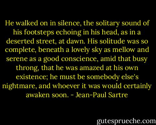 He walked on in silence, the solitary sound of his footsteps echoing in his head, as in a deserted street, at dawn. His solitude was so complete, beneath a lovely sky as mellow and serene as a good conscience, amid that busy throng, that he was amazed at his own existence; he must be somebody else's nightmare, and whoever it was would certainly awaken soon. - Jean-Paul Sartre