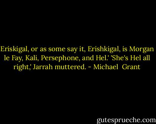 Eriskigal, or as some say it, Erishkigal, is Morgan le Fay, Kali, Persephone, and Hel.'<br />'She's Hel all right,' Jarrah muttered. - Michael  Grant