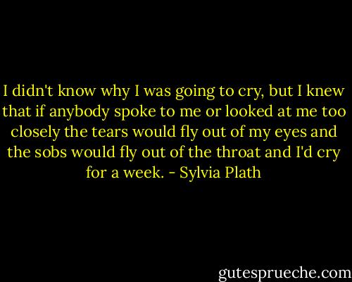 I didn't know why I was going to cry, but I knew that if anybody spoke to me or looked at me too closely the tears would fly out of my eyes and the sobs would fly out of the throat and I'd cry for a week. - Sylvia Plath