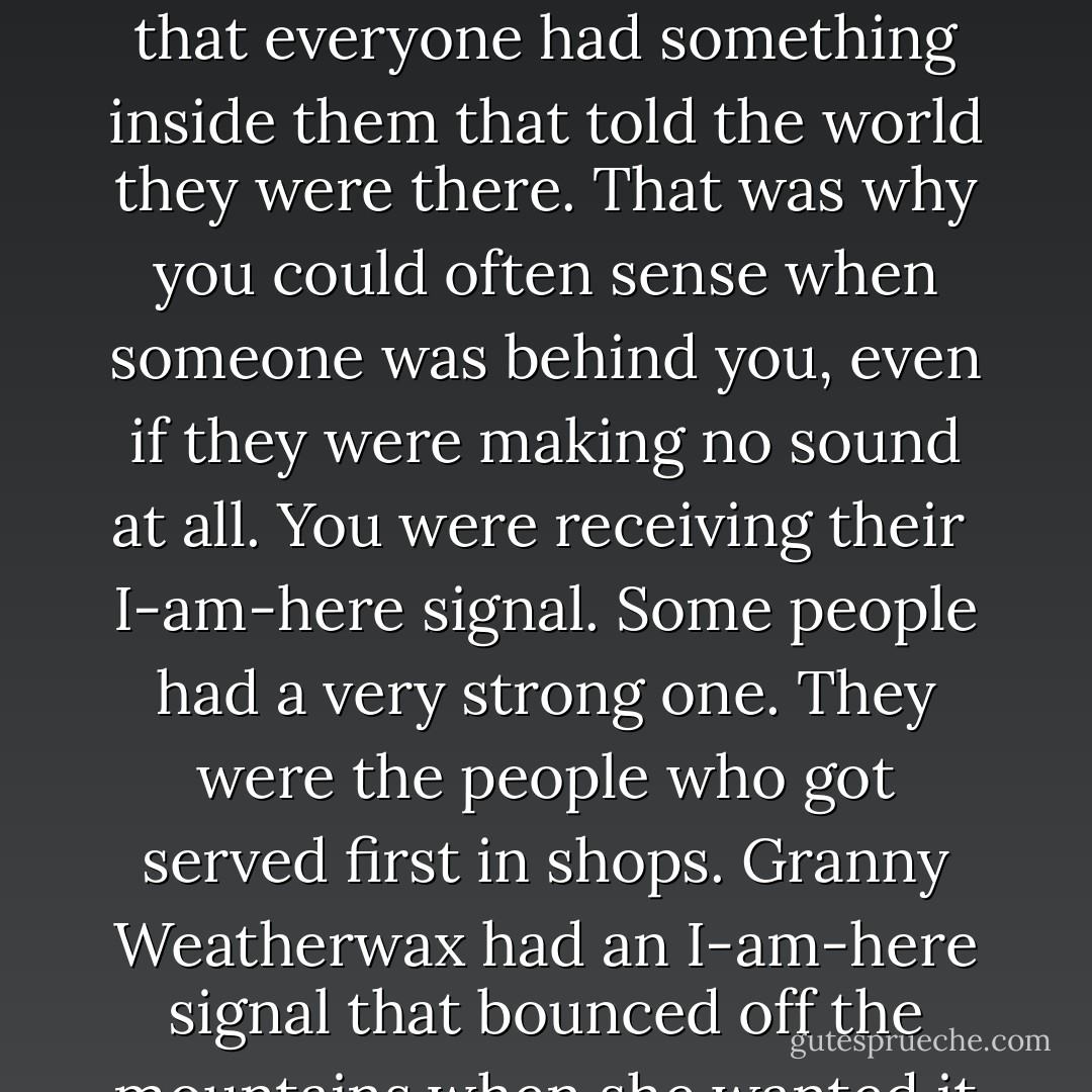 She sat silently in her rocking chair. Some people are good at talking, but Granny Weatherwax was good at silence. She could sit so quiet and still that <br />she faded. You forgot she was there. The room became empty.<br />Tiffany thought of it as the I’m-not-here spell, if it was a spell. She reasoned that everyone had something inside them that told the world they<br />were there. That was why you could often sense when someone was behind you, even if they were making no sound at all. You were receiving their <br />I-am-here signal.<br />Some people had a very strong one. They were the people who got served first in shops. Granny Weatherwax had an I-am-here signal that bounced off the mountains when she wanted it to; when she walked into a forest, all the wolves and bears ran out the other side. She could turn it off, too. She was doing that now. Tiffany was having to concentrate to see her. Most of her mind was telling her that there was no one there at all. - Terry Pratchett