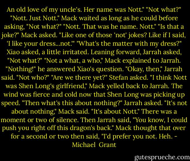 An old love of my uncle's. Her name was Nott."<br />"Not what?"<br />"Nott. Just Nott."<br />Mack waited as long as he could before asking, "Not what?"<br />"Nott. That was he name. Nott."<br />"Is that a joke?" Mack asked. "Like one of those 'not' jokes? Like if I said, 'I like your dress...not.'"<br />"What's the matter with my dress?" Xiao asked, a little irritated.<br />Leaning forward, Jarrah asked, "Not what?"<br />"Not a what, a who," Mack explained to Jarrah. "Nothing!" he answered Xiao's question.<br />"Okay, then," Jarrah said. "Not who?"<br />"Are we there yet?" Stefan asked.<br />"I think Nott was Shen Long's girlfriend," Mack yelled back to Jarrah. The wind was fierce and cold now that Shen Long was picking up speed.<br />"Then what's this about nothing?" Jarrah asked.<br />"It's not about nothing," Mack said. "It's about Nott."<br />There was a moment or two of silence. Then Jarrah said, "You know, I could push you right off this dragon's back."<br />Mack thought that over for a second or two then said, "I'd prefer you not. Heh. - Michael  Grant
