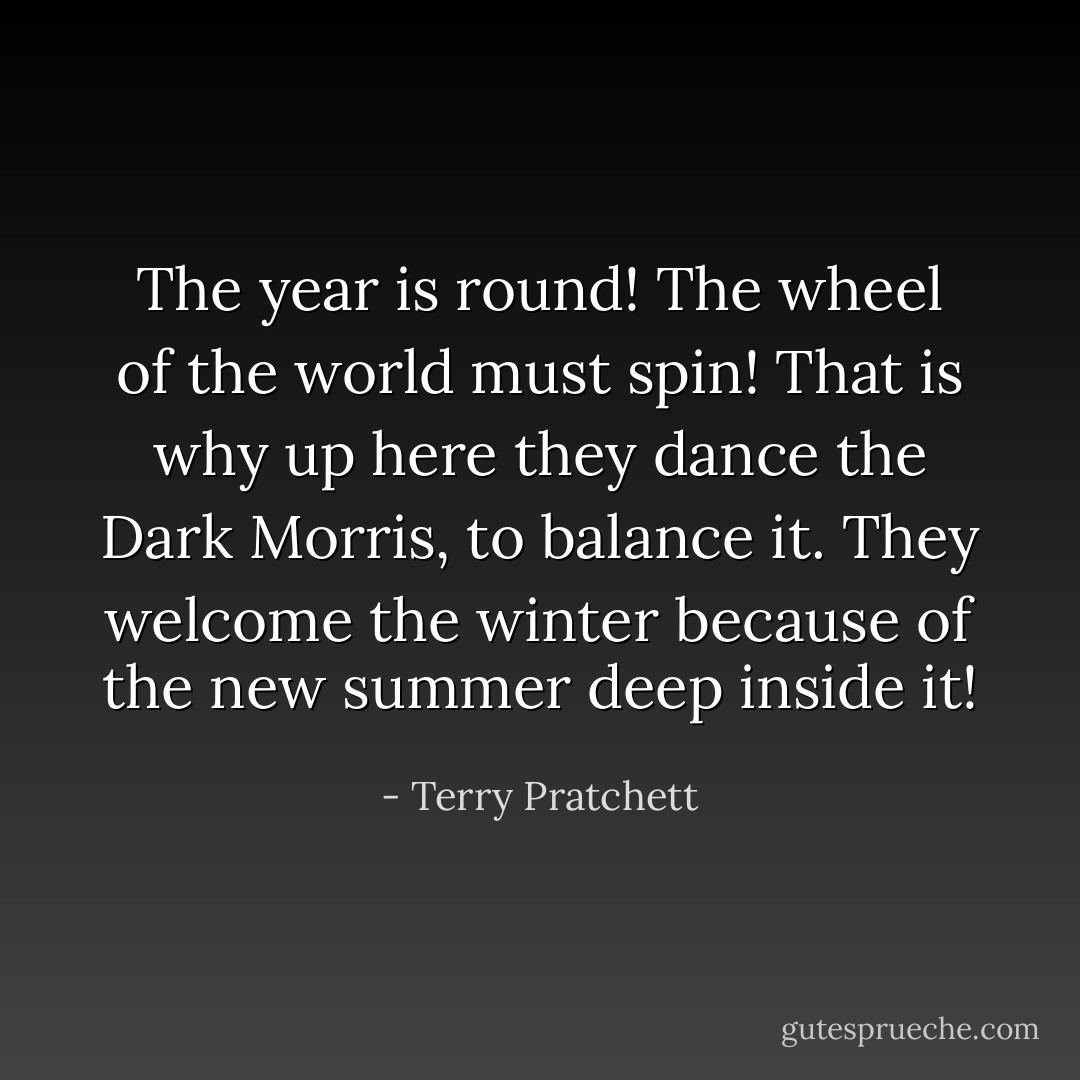 The year is round! The wheel of the world must spin! That is why up here they dance the Dark Morris, to balance it. They welcome the winter because of the new summer deep inside it! - Terry Pratchett