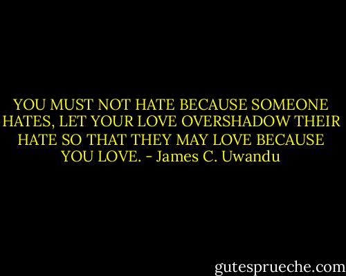 YOU MUST NOT HATE BECAUSE SOMEONE HATES, LET YOUR LOVE OVERSHADOW THEIR HATE SO THAT THEY MAY LOVE BECAUSE YOU LOVE. - James C. Uwandu