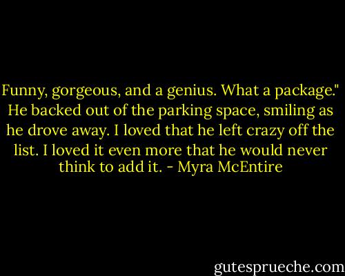 Funny, gorgeous, and a genius. What a package." He backed out of the parking space, smiling as he drove away.<br />I loved that he left crazy off the list.<br />I loved it even more that he would never think to add it. - Myra McEntire