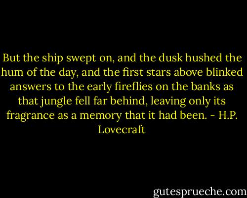 But the ship swept on, and the dusk hushed the hum of the day, and the first stars above blinked answers to the early fireflies on the banks as that jungle fell far behind, leaving only its fragrance as a memory that it had been. - H.P. Lovecraft