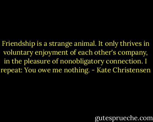 Friendship is a strange animal. It only thrives in voluntary enjoyment of each other's company, in the pleasure of nonobligatory connection. I repeat: You owe me nothing. - Kate Christensen