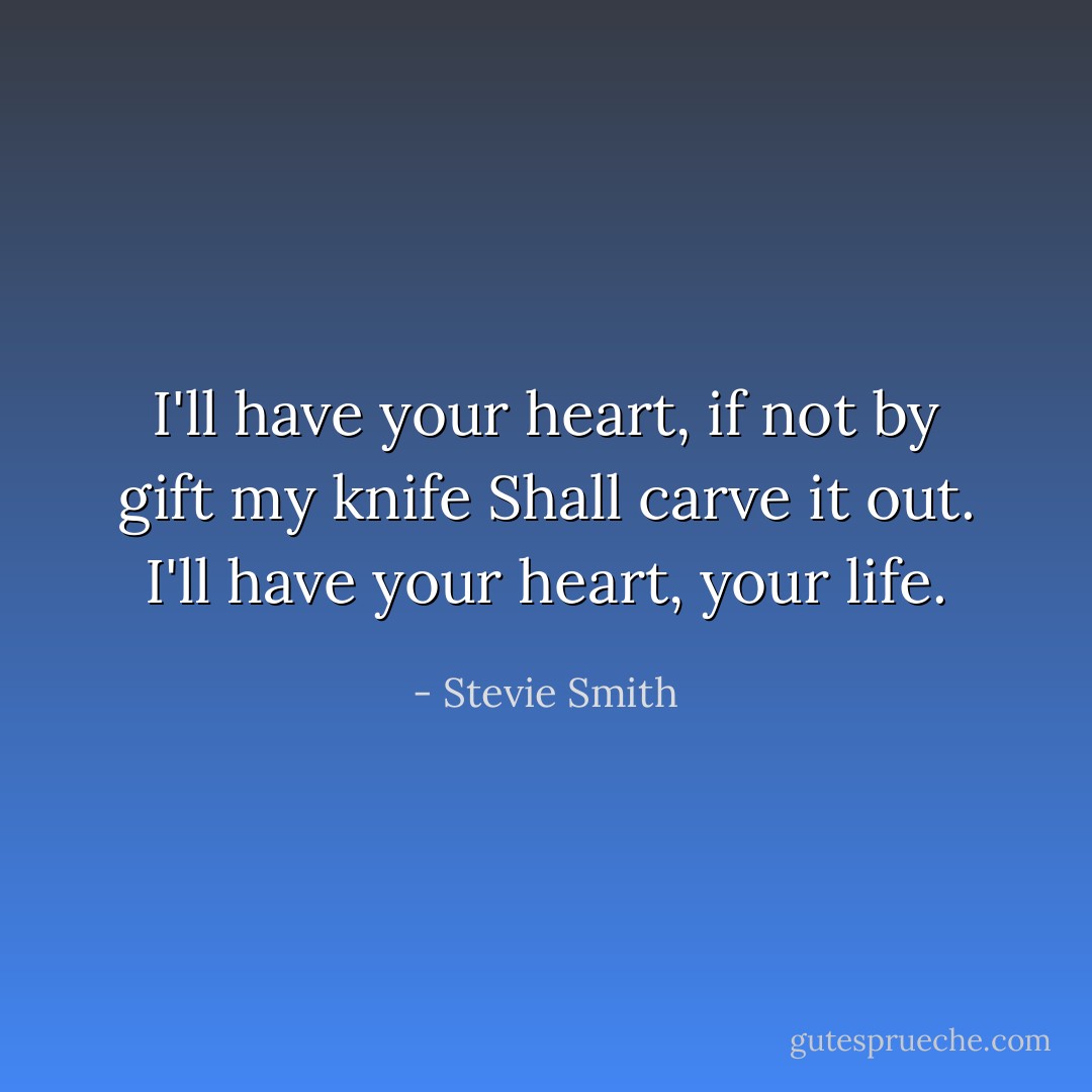 I'll have your heart, if not by gift my knife Shall carve it out. I'll have your heart, your life. - Stevie Smith