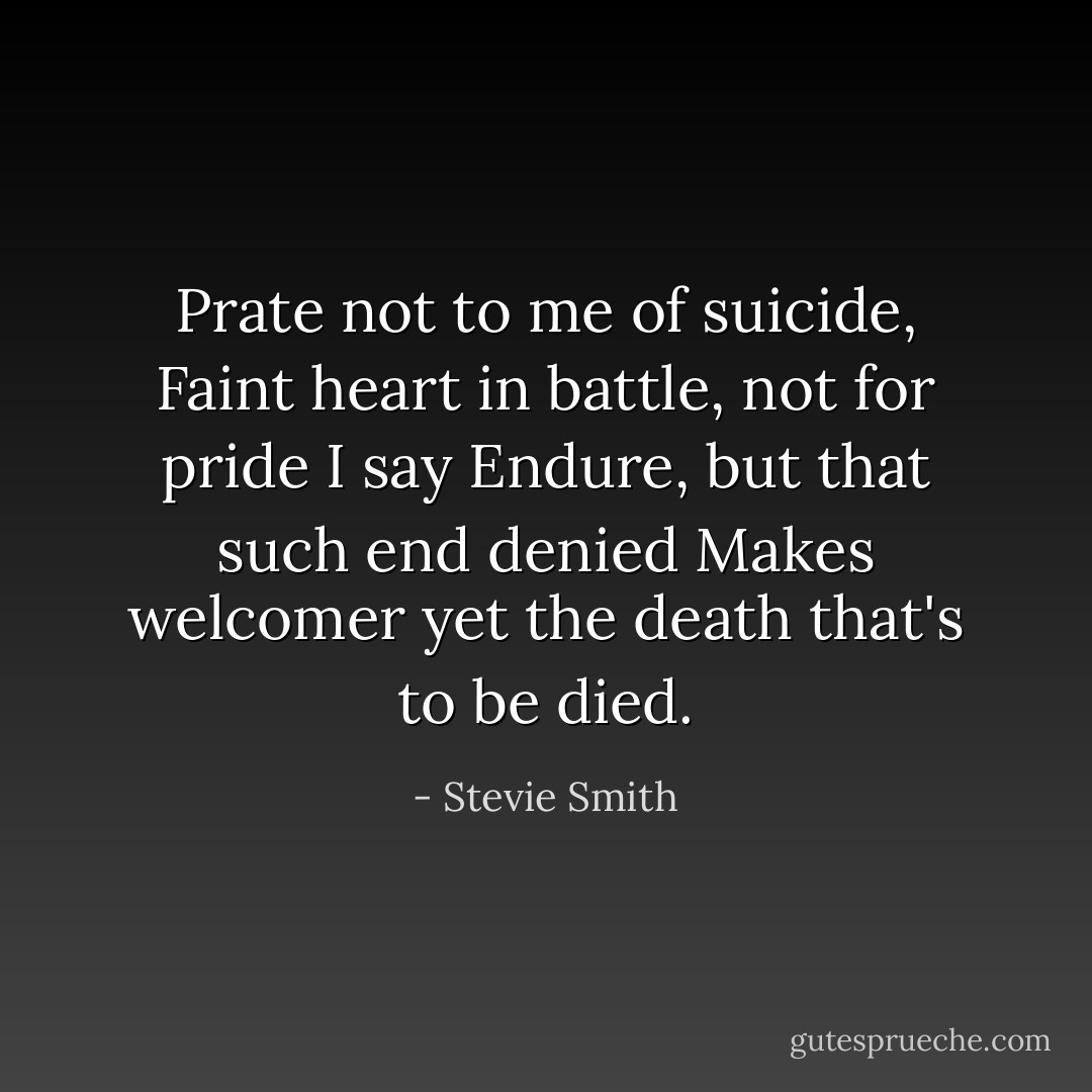 Prate not to me of suicide, Faint heart in battle, not for pride I say Endure, but that such end denied Makes welcomer yet the death that's to be died. - Stevie Smith