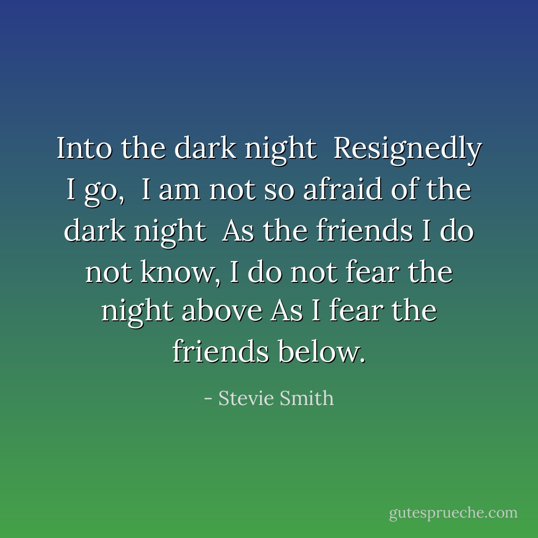 Into the dark night <br />Resignedly I go, <br />I am not so afraid of the dark night <br />As the friends I do not know,<br />I do not fear the night above<br />As I fear the friends below. - Stevie Smith