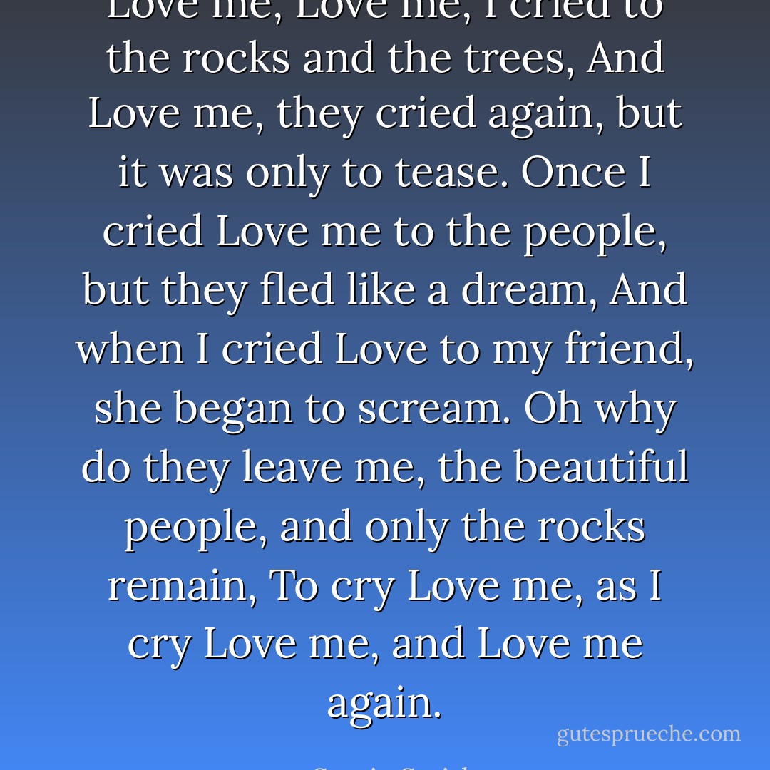 Love me, Love me, I cried to the rocks and the trees, And Love me, they cried again, but it was only to tease. Once I cried Love me to the people, but they fled like a dream, And when I cried Love to my friend, she began to scream. Oh why do they leave me, the beautiful people, and only the rocks remain, To cry Love me, as I cry Love me, and Love me again. - Stevie Smith
