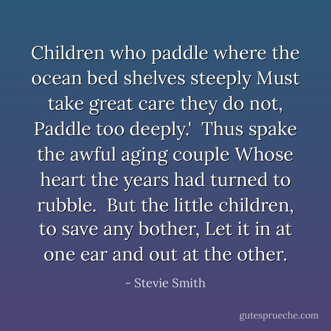 Children who paddle where the ocean bed shelves steeply<br />Must take great care they do not, Paddle too deeply.'<br /><br />Thus spake the awful aging couple<br />Whose heart the years had turned to rubble.<br /><br />But the little children, to save any bother,<br />Let it in at one ear and out at the other. - Stevie Smith
