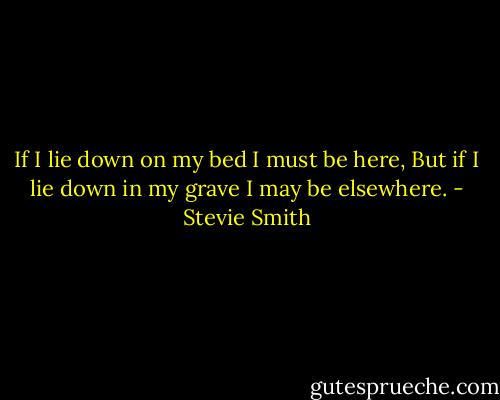 If I lie down on my bed I must be here,<br />But if I lie down in my grave I may be elsewhere. - Stevie Smith