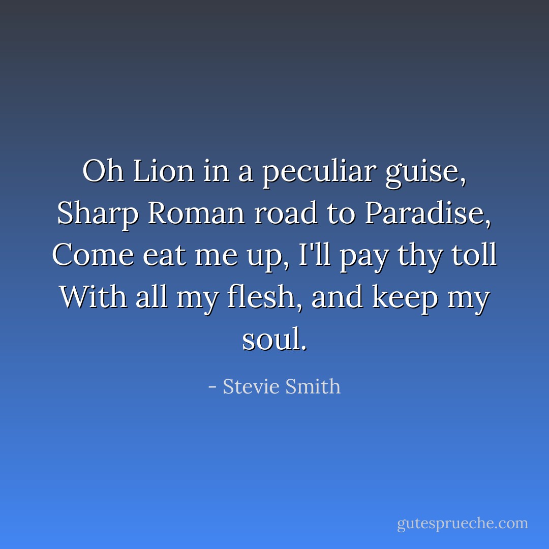 Oh Lion in a peculiar guise,<br />Sharp Roman road to Paradise,<br />Come eat me up, I'll pay thy toll<br />With all my flesh, and keep my soul. - Stevie Smith