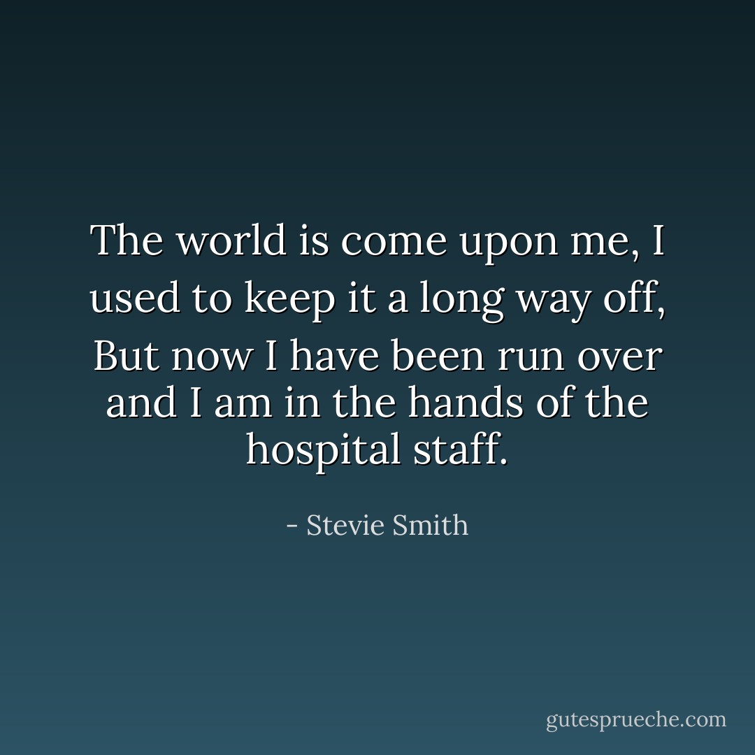 The world is come upon me, I used to keep it a long way off, But now I have been run over and I am in the hands of the hospital staff. - Stevie Smith