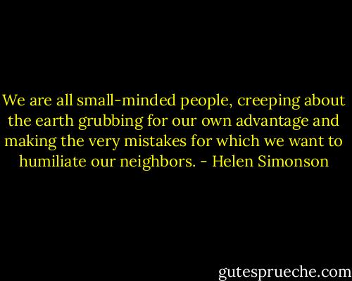 We are all small-minded people, creeping about the earth grubbing for our own advantage and making the very mistakes for which we want to humiliate our neighbors. - Helen Simonson