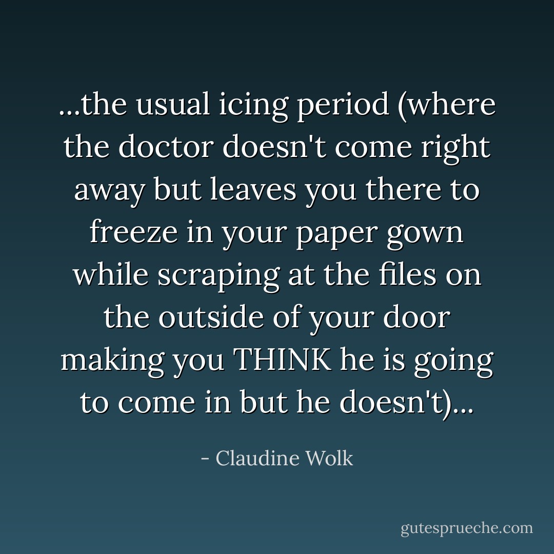 ...the usual icing period (where the doctor doesn't come right away but leaves you there to freeze in your paper gown while scraping at the files on the outside of your door making you THINK he is going to come in but he doesn't)... - Claudine Wolk