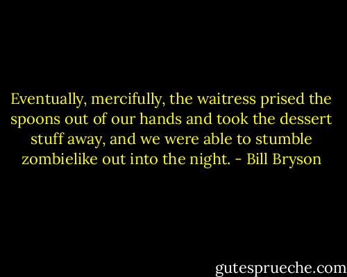 Eventually, mercifully, the waitress prised the spoons out of our hands and took the dessert stuff away, and we were able to stumble zombielike out into the night. - Bill Bryson